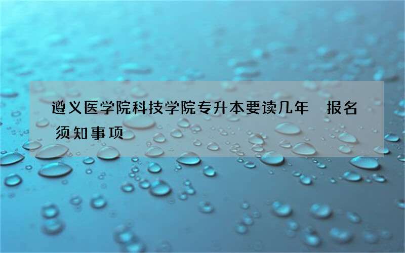 遵义医学院科技学院专升本要读几年 报名须知事项